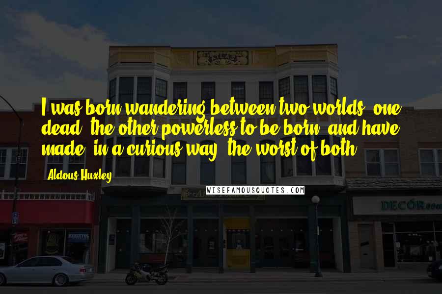 Aldous Huxley Quotes: I was born wandering between two worlds, one dead, the other powerless to be born, and have made, in a curious way, the worst of both.