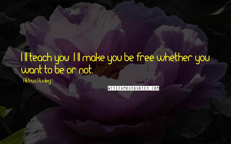 Aldous Huxley Quotes: I'll teach you; I'll make you be free whether you want to be or not.