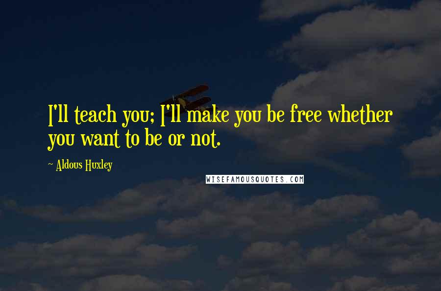 Aldous Huxley Quotes: I'll teach you; I'll make you be free whether you want to be or not.