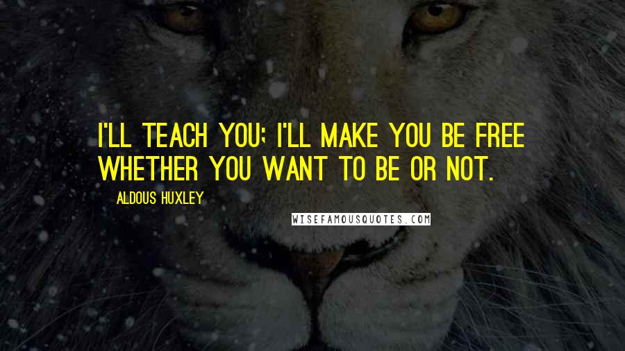 Aldous Huxley Quotes: I'll teach you; I'll make you be free whether you want to be or not.