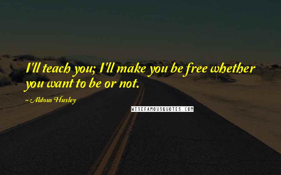 Aldous Huxley Quotes: I'll teach you; I'll make you be free whether you want to be or not.