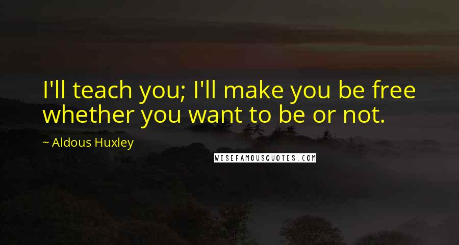 Aldous Huxley Quotes: I'll teach you; I'll make you be free whether you want to be or not.