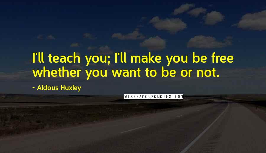 Aldous Huxley Quotes: I'll teach you; I'll make you be free whether you want to be or not.