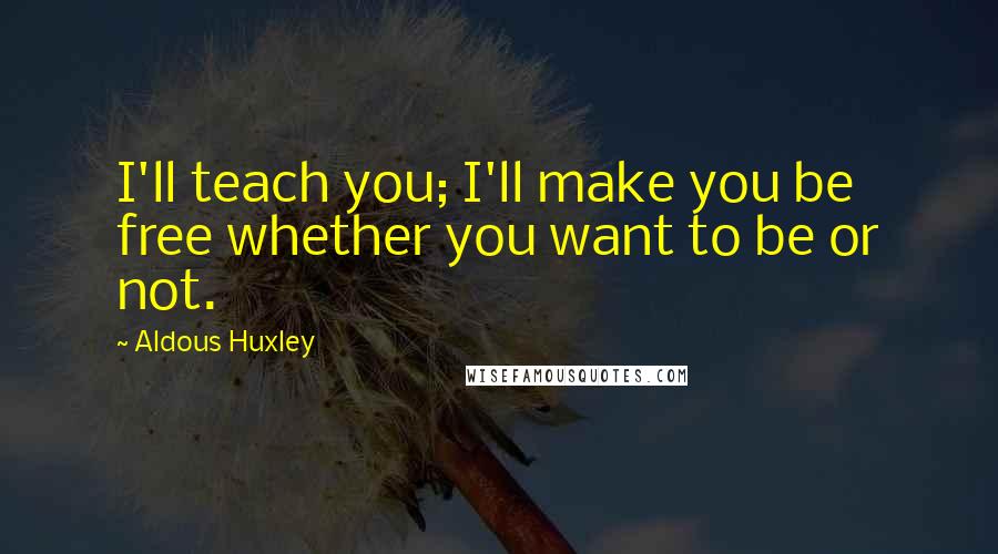 Aldous Huxley Quotes: I'll teach you; I'll make you be free whether you want to be or not.