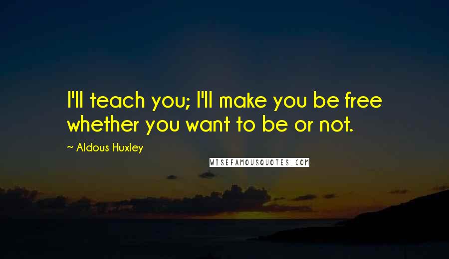 Aldous Huxley Quotes: I'll teach you; I'll make you be free whether you want to be or not.