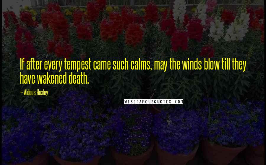 Aldous Huxley Quotes: If after every tempest came such calms, may the winds blow till they have wakened death.