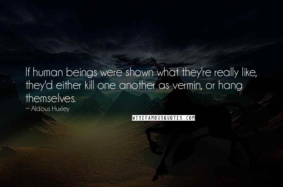 Aldous Huxley Quotes: If human beings were shown what they're really like, they'd either kill one another as vermin, or hang themselves.