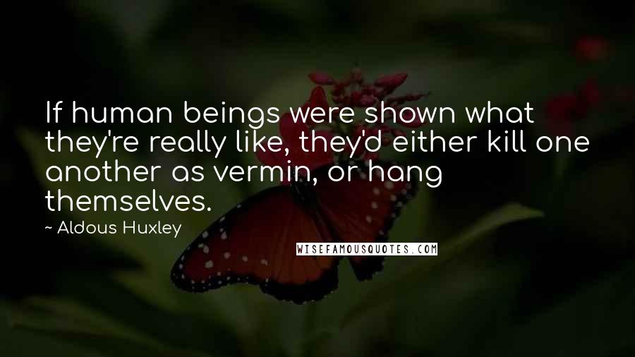 Aldous Huxley Quotes: If human beings were shown what they're really like, they'd either kill one another as vermin, or hang themselves.