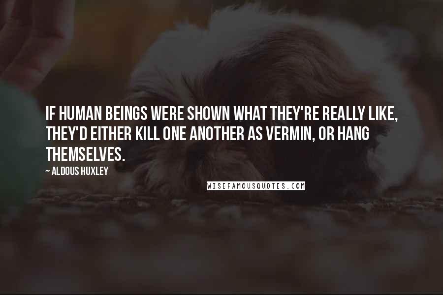 Aldous Huxley Quotes: If human beings were shown what they're really like, they'd either kill one another as vermin, or hang themselves.