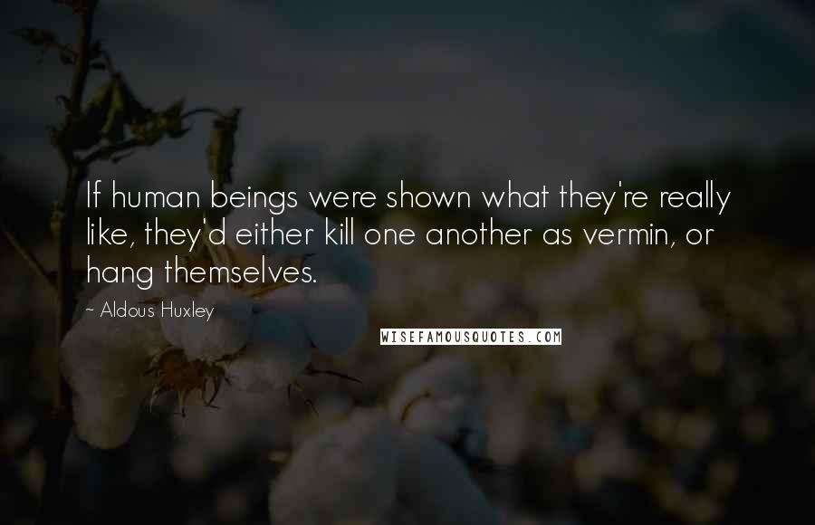 Aldous Huxley Quotes: If human beings were shown what they're really like, they'd either kill one another as vermin, or hang themselves.