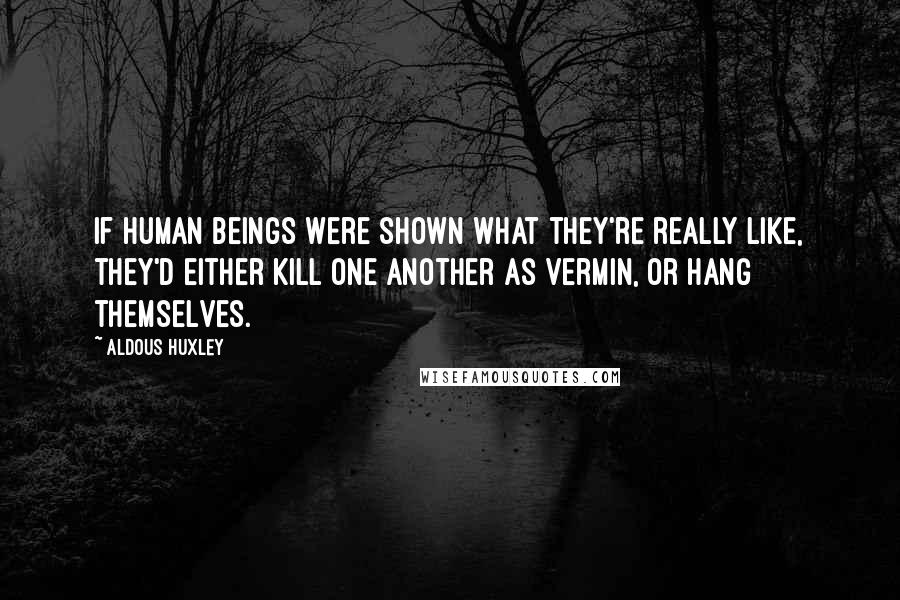 Aldous Huxley Quotes: If human beings were shown what they're really like, they'd either kill one another as vermin, or hang themselves.