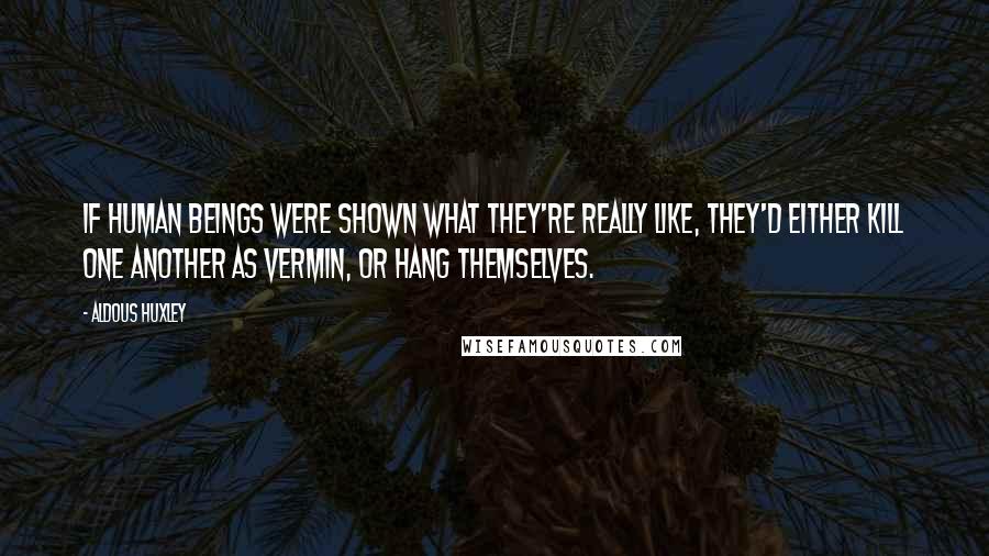 Aldous Huxley Quotes: If human beings were shown what they're really like, they'd either kill one another as vermin, or hang themselves.