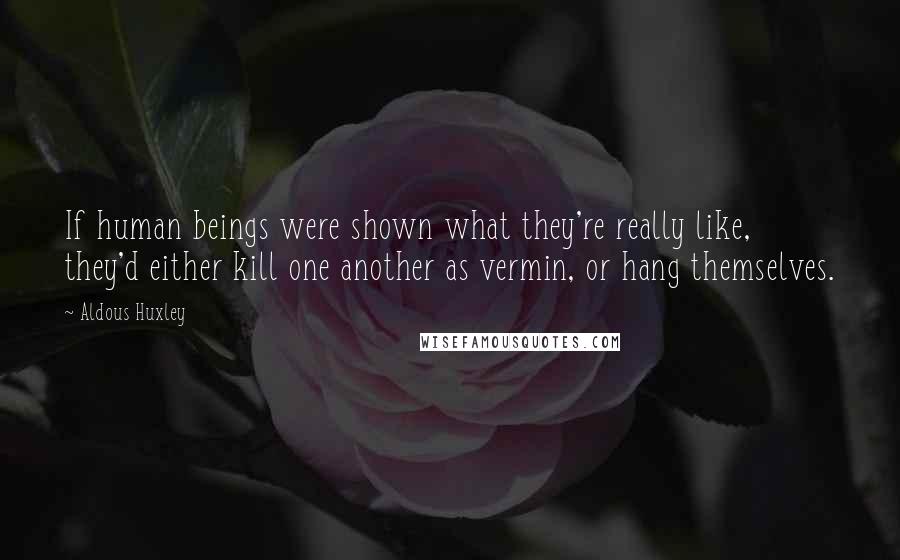 Aldous Huxley Quotes: If human beings were shown what they're really like, they'd either kill one another as vermin, or hang themselves.