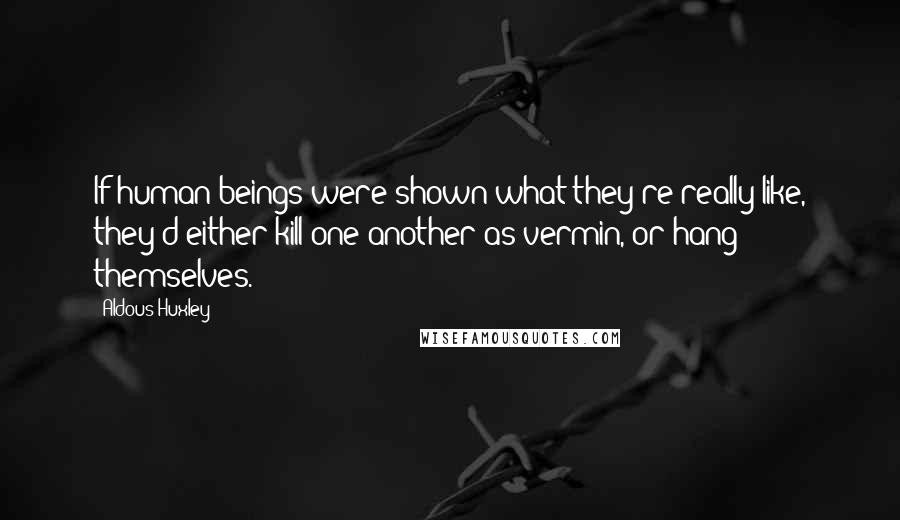 Aldous Huxley Quotes: If human beings were shown what they're really like, they'd either kill one another as vermin, or hang themselves.