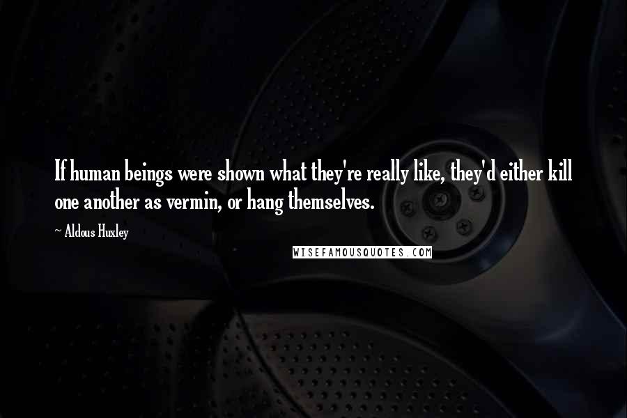 Aldous Huxley Quotes: If human beings were shown what they're really like, they'd either kill one another as vermin, or hang themselves.