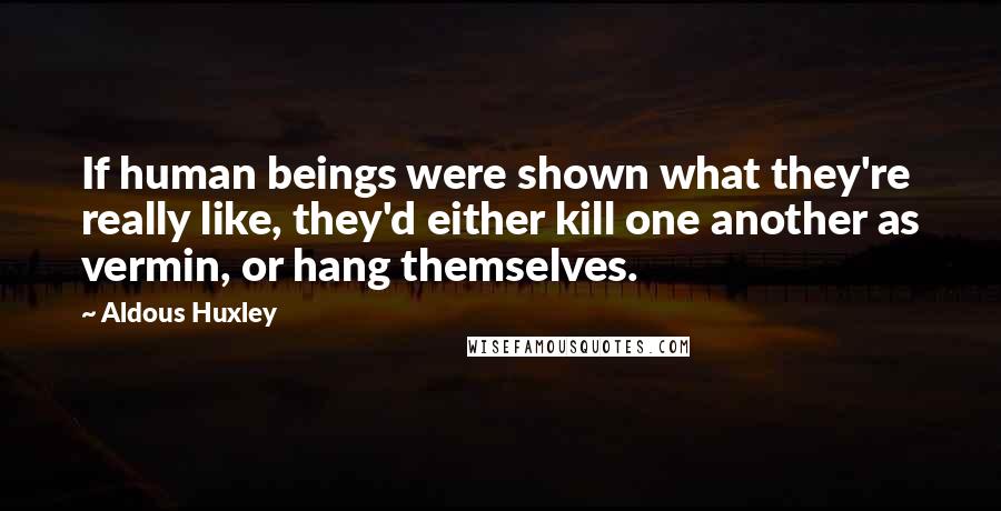 Aldous Huxley Quotes: If human beings were shown what they're really like, they'd either kill one another as vermin, or hang themselves.