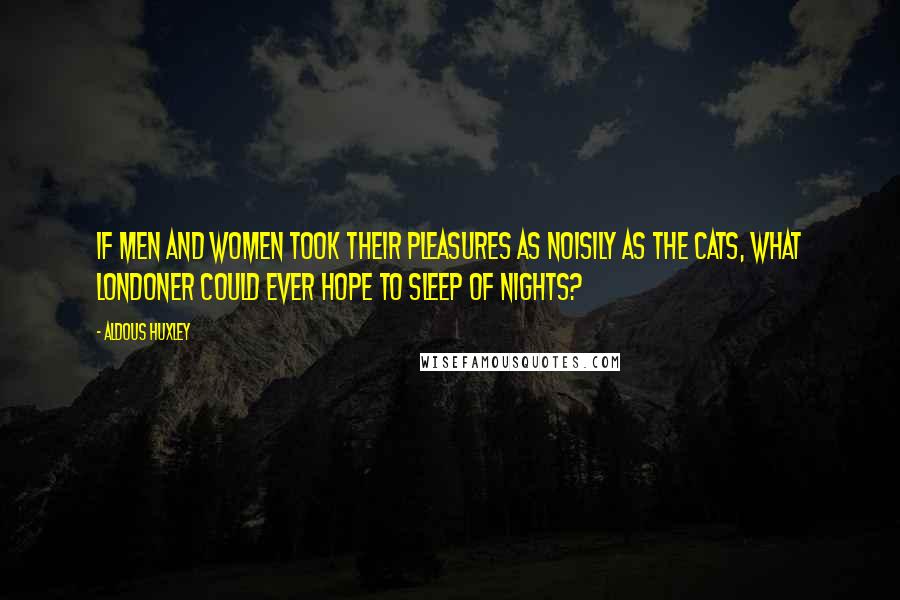 Aldous Huxley Quotes: If Men and Women took their Pleasures as noisily as the Cats, what Londoner could ever hope to sleep of nights?