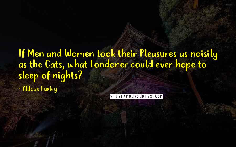 Aldous Huxley Quotes: If Men and Women took their Pleasures as noisily as the Cats, what Londoner could ever hope to sleep of nights?