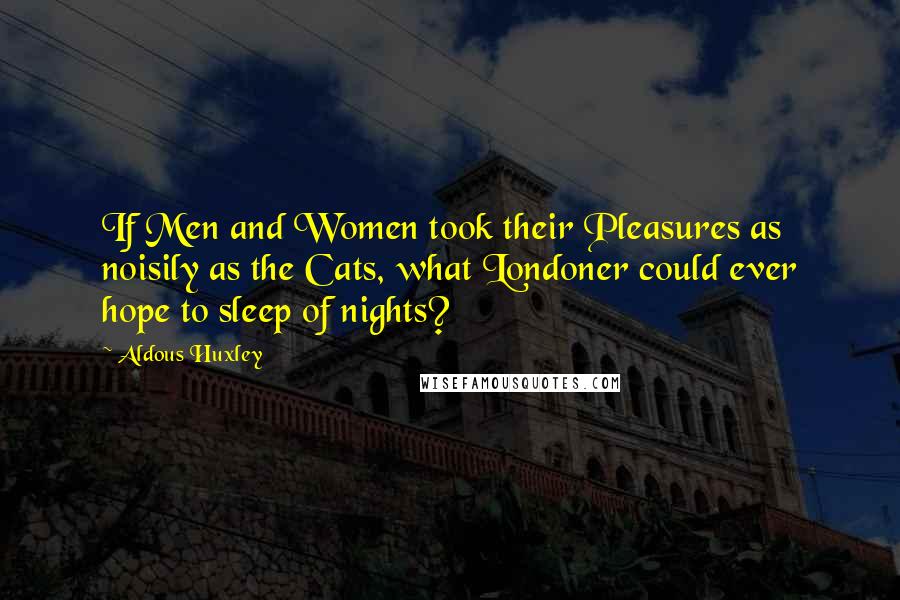 Aldous Huxley Quotes: If Men and Women took their Pleasures as noisily as the Cats, what Londoner could ever hope to sleep of nights?