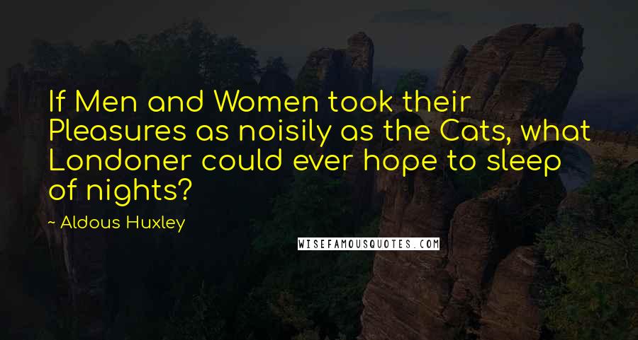 Aldous Huxley Quotes: If Men and Women took their Pleasures as noisily as the Cats, what Londoner could ever hope to sleep of nights?