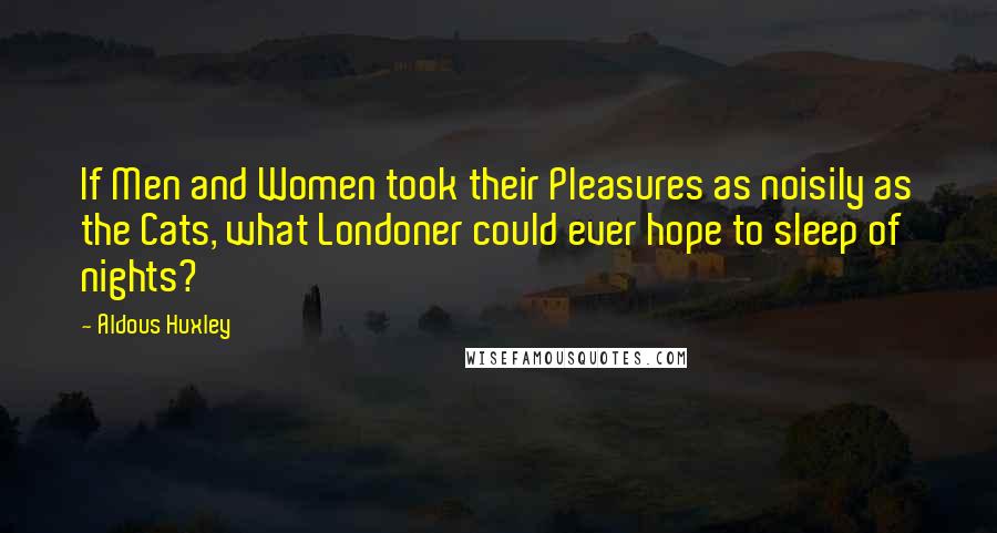 Aldous Huxley Quotes: If Men and Women took their Pleasures as noisily as the Cats, what Londoner could ever hope to sleep of nights?