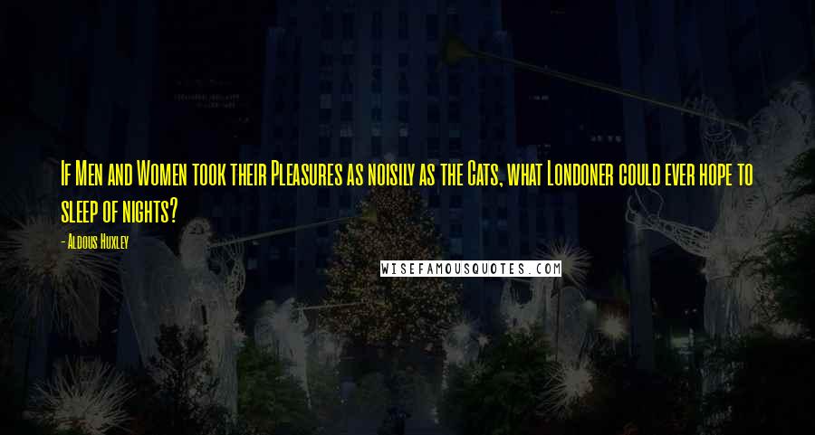 Aldous Huxley Quotes: If Men and Women took their Pleasures as noisily as the Cats, what Londoner could ever hope to sleep of nights?