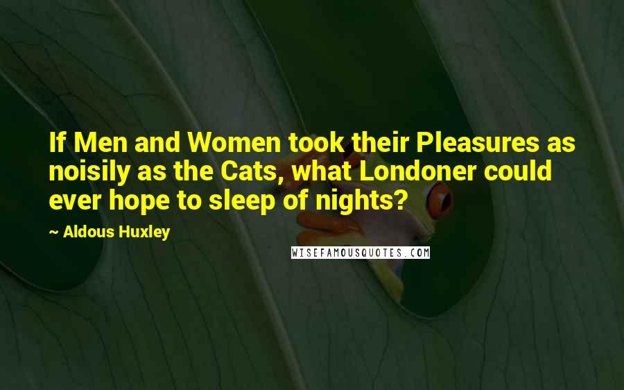 Aldous Huxley Quotes: If Men and Women took their Pleasures as noisily as the Cats, what Londoner could ever hope to sleep of nights?
