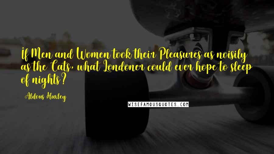 Aldous Huxley Quotes: If Men and Women took their Pleasures as noisily as the Cats, what Londoner could ever hope to sleep of nights?