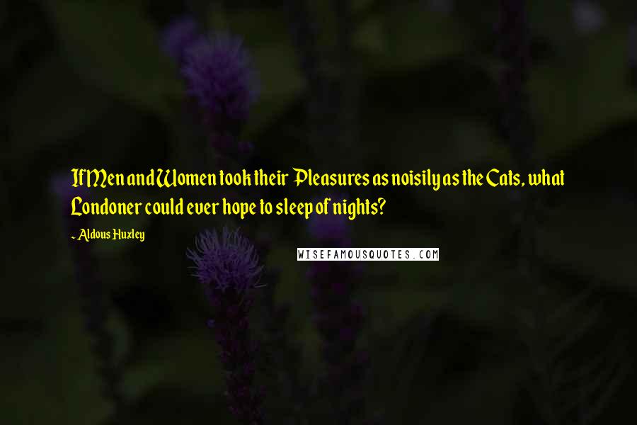 Aldous Huxley Quotes: If Men and Women took their Pleasures as noisily as the Cats, what Londoner could ever hope to sleep of nights?