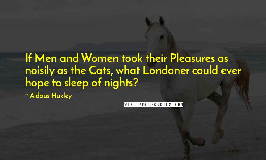 Aldous Huxley Quotes: If Men and Women took their Pleasures as noisily as the Cats, what Londoner could ever hope to sleep of nights?