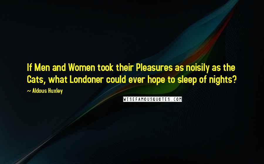 Aldous Huxley Quotes: If Men and Women took their Pleasures as noisily as the Cats, what Londoner could ever hope to sleep of nights?