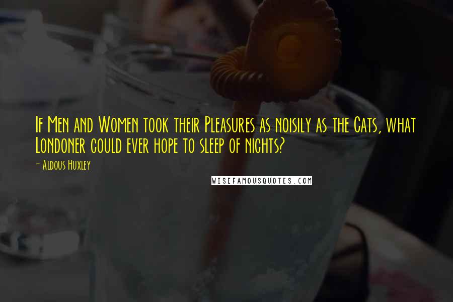 Aldous Huxley Quotes: If Men and Women took their Pleasures as noisily as the Cats, what Londoner could ever hope to sleep of nights?
