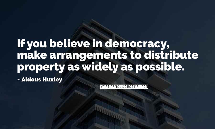 Aldous Huxley Quotes: If you believe in democracy, make arrangements to distribute property as widely as possible.