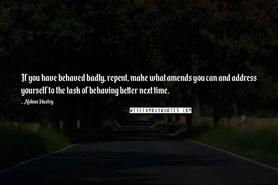 Aldous Huxley Quotes: If you have behaved badly, repent, make what amends you can and address yourself to the task of behaving better next time.