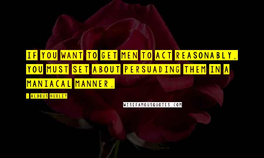 Aldous Huxley Quotes: If you want to get men to act reasonably, you must set about persuading them in a maniacal manner.