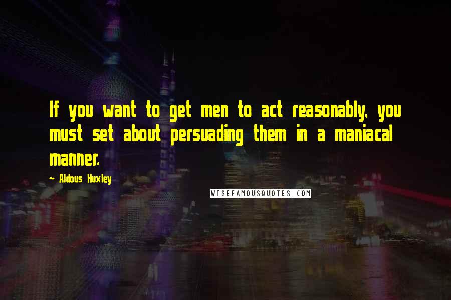 Aldous Huxley Quotes: If you want to get men to act reasonably, you must set about persuading them in a maniacal manner.
