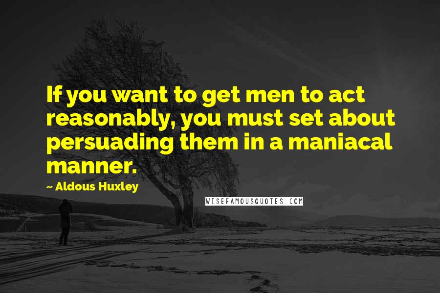 Aldous Huxley Quotes: If you want to get men to act reasonably, you must set about persuading them in a maniacal manner.