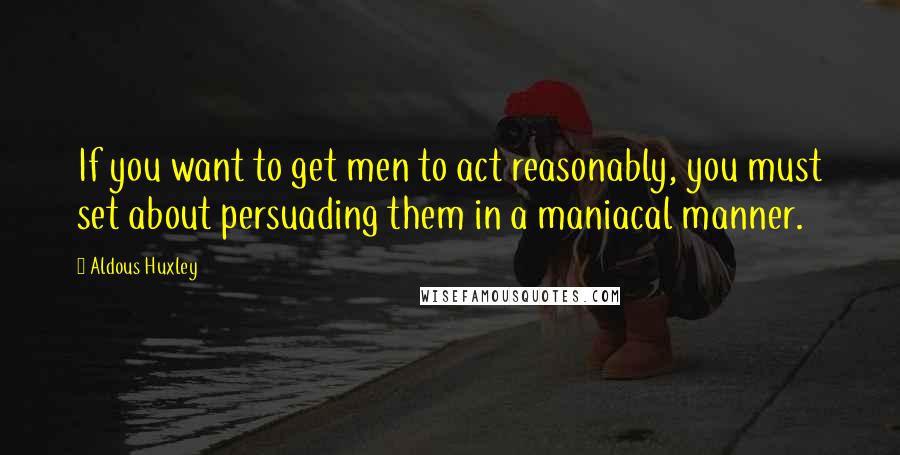 Aldous Huxley Quotes: If you want to get men to act reasonably, you must set about persuading them in a maniacal manner.