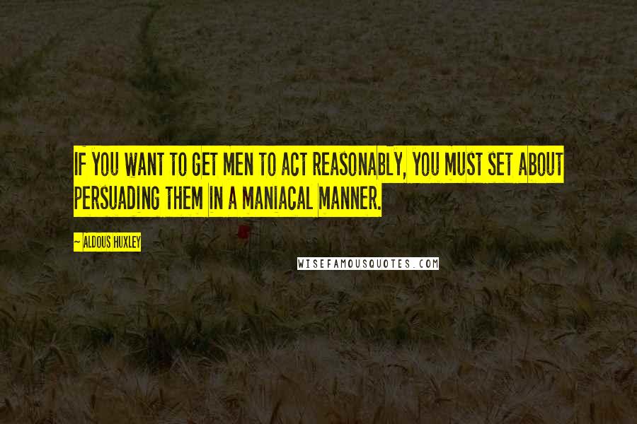 Aldous Huxley Quotes: If you want to get men to act reasonably, you must set about persuading them in a maniacal manner.