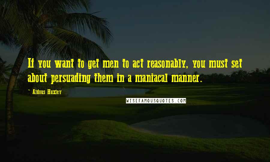 Aldous Huxley Quotes: If you want to get men to act reasonably, you must set about persuading them in a maniacal manner.