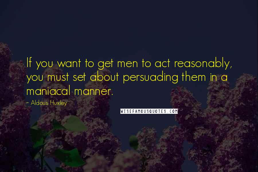 Aldous Huxley Quotes: If you want to get men to act reasonably, you must set about persuading them in a maniacal manner.