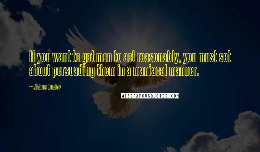 Aldous Huxley Quotes: If you want to get men to act reasonably, you must set about persuading them in a maniacal manner.