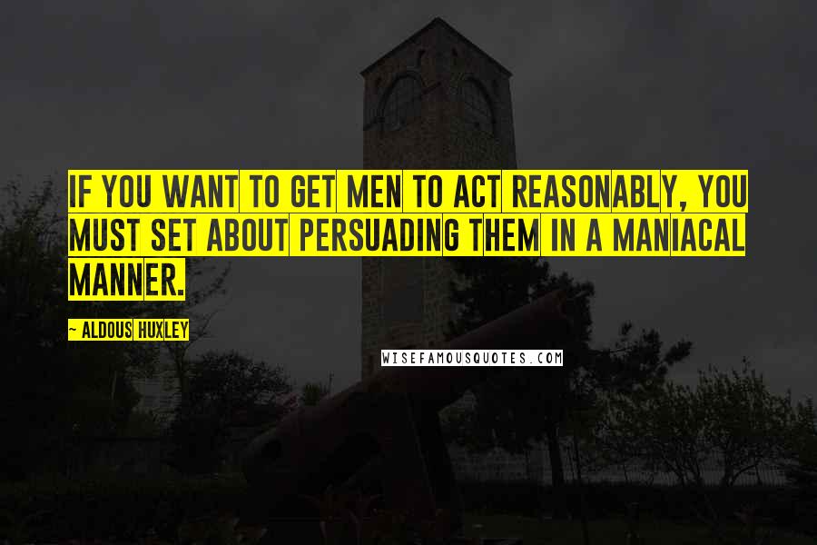 Aldous Huxley Quotes: If you want to get men to act reasonably, you must set about persuading them in a maniacal manner.