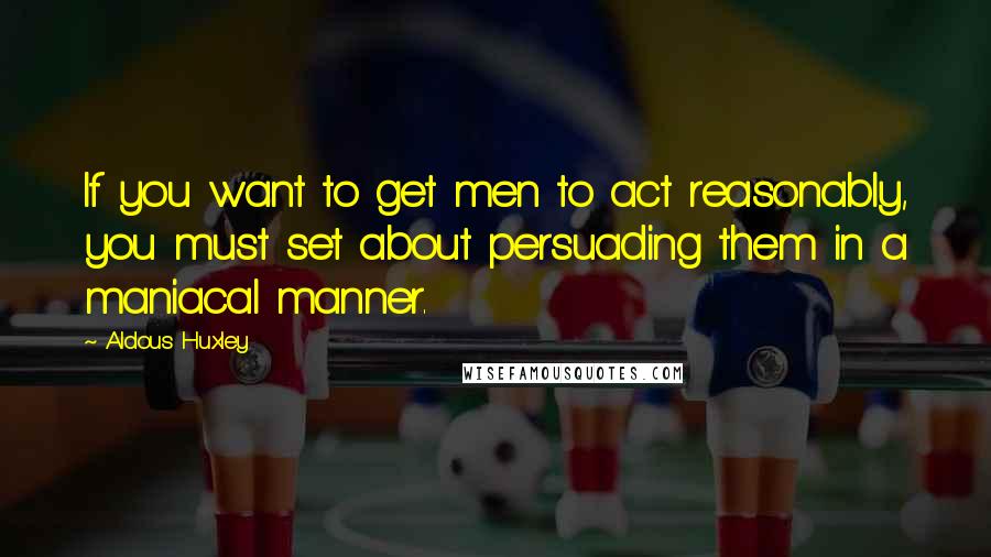 Aldous Huxley Quotes: If you want to get men to act reasonably, you must set about persuading them in a maniacal manner.