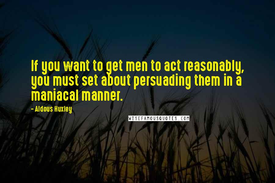 Aldous Huxley Quotes: If you want to get men to act reasonably, you must set about persuading them in a maniacal manner.