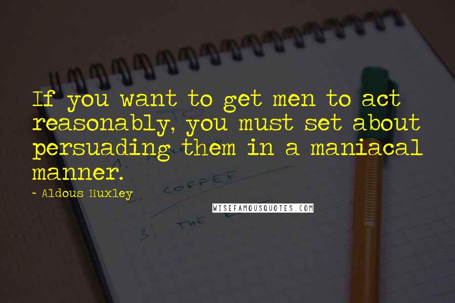 Aldous Huxley Quotes: If you want to get men to act reasonably, you must set about persuading them in a maniacal manner.
