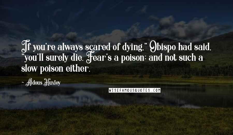 Aldous Huxley Quotes: If you're always scared of dying," Obispo had said, "you'll surely die. Fear's a poison; and not such a slow poison either.