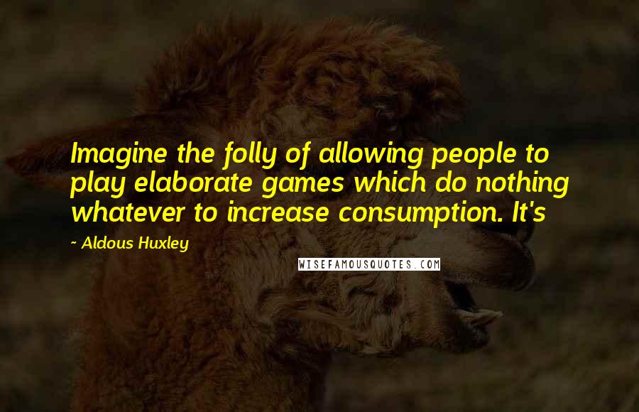 Aldous Huxley Quotes: Imagine the folly of allowing people to play elaborate games which do nothing whatever to increase consumption. It's