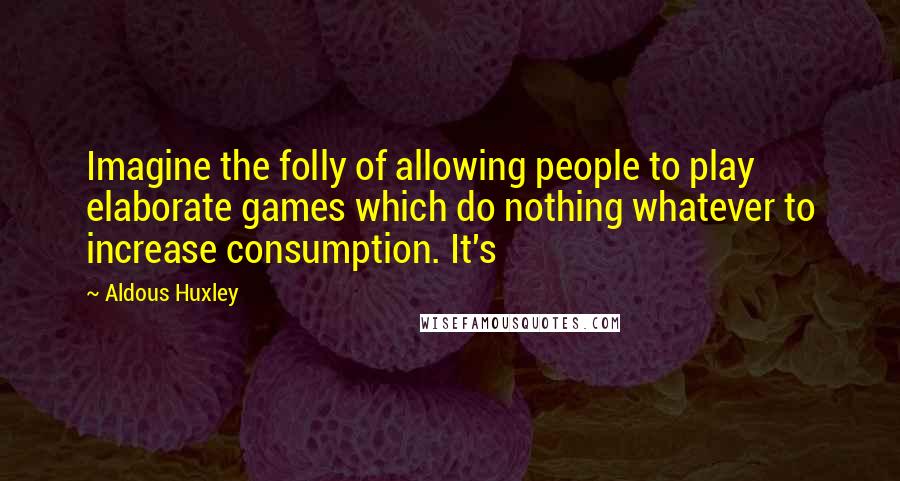 Aldous Huxley Quotes: Imagine the folly of allowing people to play elaborate games which do nothing whatever to increase consumption. It's