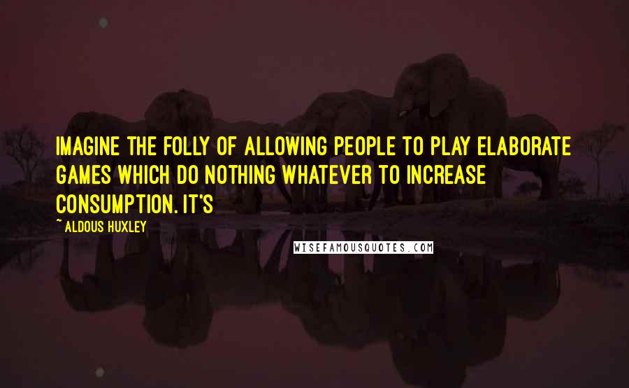 Aldous Huxley Quotes: Imagine the folly of allowing people to play elaborate games which do nothing whatever to increase consumption. It's